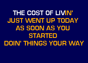 THE COST OF LIVIN'
JUST WENT UP TODAY
AS SOON AS YOU
STARTED
DOIN' THINGS YOUR WAY