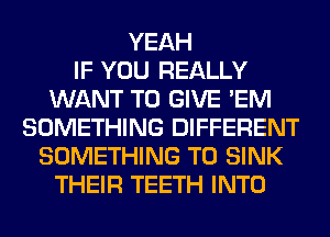 YEAH
IF YOU REALLY
WANT TO GIVE 'EM
SOMETHING DIFFERENT
SOMETHING TO SINK
THEIR TEETH INTO