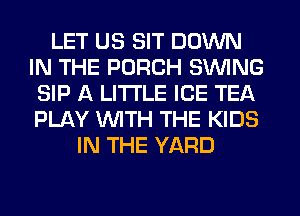 LET US SIT DOWN
IN THE PORCH SWING
SIP A LITTLE ICE TEA
PLAY WITH THE KIDS
IN THE YARD