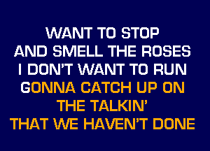 WANT TO STOP
AND SMELL THE ROSES
I DON'T WANT TO RUN
GONNA CATCH UP ON
THE TALKIN'
THAT WE HAVEN'T DONE