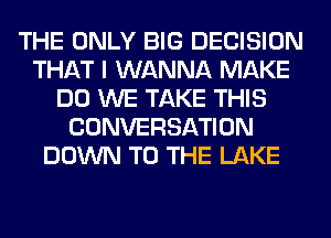 THE ONLY BIG DECISION
THAT I WANNA MAKE
DO WE TAKE THIS
CONVERSATION
DOWN TO THE LAKE