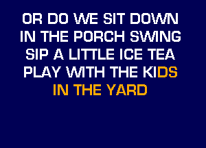0R DO WE SIT DOWN

IN THE PORCH SINlNG

SIP A LITTLE ICE TEA

PLAY WITH THE KIDS
IN THE YARD