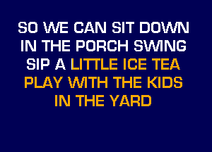 SO WE CAN SIT DOWN
IN THE PORCH SINlNG
SIP A LITTLE ICE TEA
PLAY WITH THE KIDS
IN THE YARD