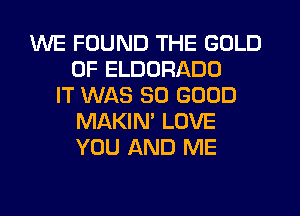 WE FOUND THE GOLD
0F ELDORADD
IT WAS SO GOOD
MAKIN' LOVE
YOU AND ME