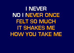 I NEVER
NO I NEVER ONCE
FELT SO MUCH
IT SHAKES ME
HOW YOU TAKE ME