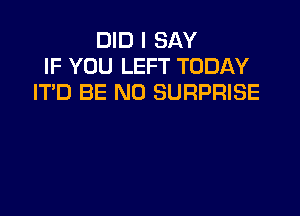 DID I SAY
IF YOU LEFT TODAY
IT'D BE N0 SURPRISE