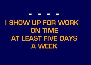 l SHOW UP FOR WORK
ON TIME

AT LEAST FIVE DAYS
A WEEK