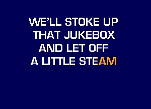 WE'LL STOKE UP
THAT JUKEBOX
AND LET OFF

A LITTLE STEAM
