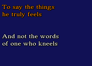 To say the things
he truly feels

And not the words
of one who kneels