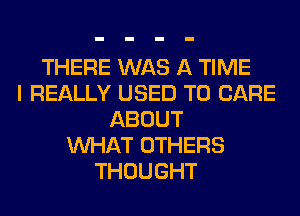 THERE WAS A TIME
I REALLY USED TO CARE
ABOUT
WHAT OTHERS
THOUGHT