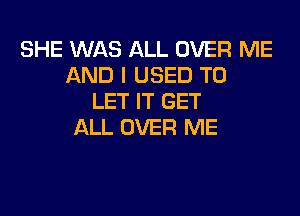 SHE WAS ALL OVER ME
AND I USED TO
LET IT GET

ALL OVER ME