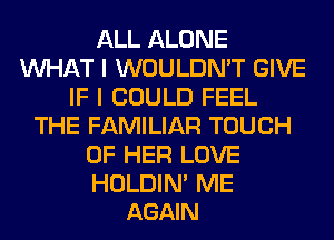 ALL ALONE
WHAT I WOULDN'T GIVE
IF I COULD FEEL
THE FAMILIAR TOUCH
OF HER LOVE

HOLDIN' ME
AGAIN