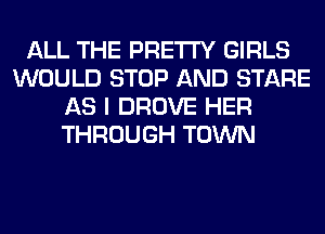 ALL THE PRETTY GIRLS
WOULD STOP AND STARE
AS I DROVE HER
THROUGH TOWN