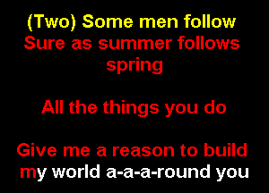 (Two) Some men follow
Sure as summer follows
spong

All the things you do

Give me a reason to build
my world a-a-a-round you