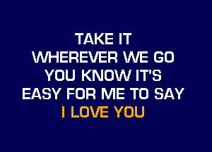 TAKE IT
WHEREVER WE GO
YOU KNOW IT'S
EASY FOR ME TO SAY
I LOVE YOU