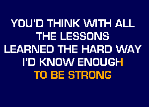 YOU'D THINK WITH ALL
THE LESSONS
LEARNED THE HARD WAY
I'D KNOW ENOUGH
TO BE STRONG