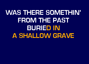WAS THERE SOMETHIN'
FROM THE PAST
BURIED IN
A SHALLOW GRAVE