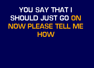 YOU SAY THAT I
SHOULD JUST GO ON
NOW PLEASE TELL ME
HOW