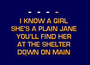 I KNOW A GIRL
SHE'S A PLAIN JANE
YOU'LL FIND HER
AT THE SHELTER
DQWN 0N MAIN