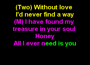 (Two) Without love

I'd never find a way
UW)lhavefoundlny
treasure in your soul

Honey
All I ever need is you