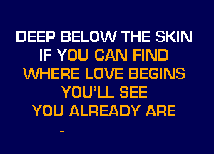 DEEP BELOW THE SKIN
IF YOU CAN FIND
WHERE LOVE BEGINS
YOU'LL SEE
YOU ALREADY ARE