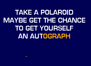 TAKE A POLAROID
MAYBE GET THE CHANCE
TO GET YOURSELF
AN AUTOGRAPH
