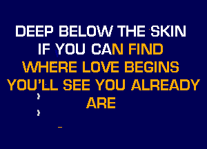 DEEP BELOW THE SKIN
IF YOU CAN FIND
WHERE LOVE BEGINS
YOU' LL SEE YOU ALREADY
ARE