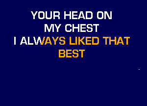 YOUR HEAD 0N
NH'CHEST
IALVMKYSLMQHJTHAT

BEST