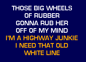 THOSE BIG WHEELS
0F RUBBER
GONNA RUB HER
OFF OF MY MIND
I'M A HIGHWAY JUNKIE
I NEED THAT OLD
WHITE LINE