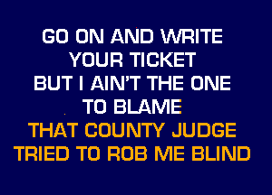 GO ON AND WRITE
YOUR TICKET
BUT I AIN'T THE ONE
. T0 BLAME
THAT COUNTY JUDGE
TRIED TO ROB ME BLIND