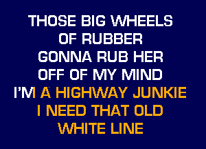 THOSE BIG WHEELS
0F RUBBER
GONNA RUB HER
OFF OF MY MIND
I'M A HIGHWAY JUNKIE
I NEED THAT OLD
WHITE LINE
