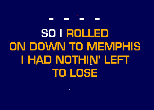 SO I ROLLED
0N DOWN TO MEMPHIS

I HAD NOTHIN' LEFT
TO LOSE