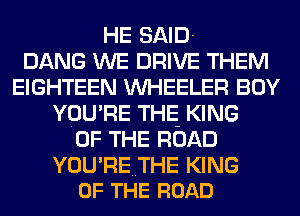 HE SAID-
DANG WE DRIVE THEM
EIGHTEEN WHEELER BOY
YOU'RE THE KING
OF THE ROAD

YOU'RETHE KING
OF THE ROAD