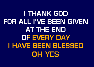 I THANK GOD
FOR ALL I'VE BEEN GIVEN
AT THE END
OF EVERY DAY
I HAVE BEEN BLESSED

0H YES