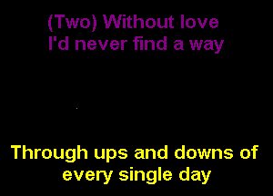(Two) Without love
I'd never find a way

Through ups and downs of
every single day