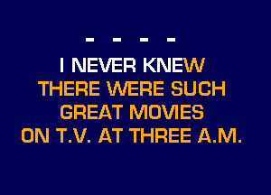 I NEVER KNEW
THERE WERE SUCH
GREAT MOVIES
0N T.V. AT THREE AM.