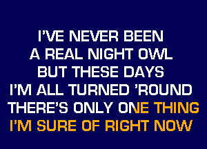 I'VE NEVER BEEN
A REAL NIGHT OWL
BUT THESE DAYS
I'M ALL TURNED 'ROUND
THERE'S ONLY ONE THING
I'M SURE 0F RIGHT NOW