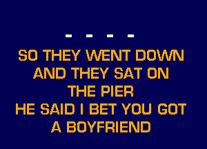 SO THEY WENT DOWN
AND THEY SAT ON
THE PIER
HE SAID I BET YOU GOT
A BOYFRIEND