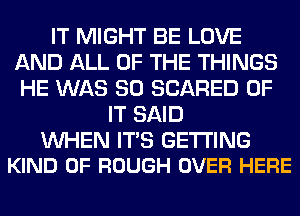 IT MIGHT BE LOVE
AND ALL OF THE THINGS
HE WAS 80 SCARED OF

IT SAID

WHEN ITS GETTING
KIND OF ROUGH OVER HERE