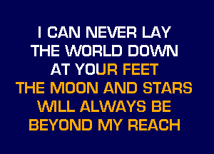 I CAN NEVER LAY
THE WORLD DOWN
AT YOUR FEET
THE MOON AND STARS
WILL ALWAYS BE
BEYOND MY REACH