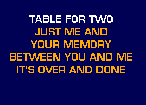 TABLE FOR TWO
JUST ME AND
YOUR MEMORY
BETWEEN YOU AND ME
ITS OVER AND DONE