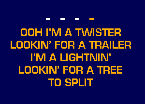 00H I'M A TUVISTER
LOOKIN' FOR A TRAILER
I'M A LIGHTNIN'
LOOKIN' FOR A TREE
T0 SPLIT