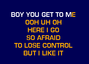 BOY YOU GET TO ME
00H UH 0H
HERE I GD
50 AFRAID
TO LOSE CONTROL
BUT I LIKE IT