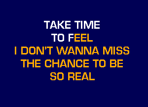 TAKE TIME
TO FEEL
I DON'T WANNA MISS

THE CHANCE TO BE
SO FIEAL