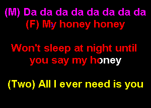 (M) Da da da da da da da da
(F) My honey honey

Won't sleep at night until
you say my honey

(Two) All I ever need is you