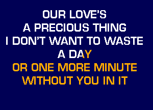 OUR LOVE'S
A PRECIOUS THING
I DON'T WANT TO WASTE
A DAY
0R ONE MORE MINUTE
WITHOUT YOU IN IT