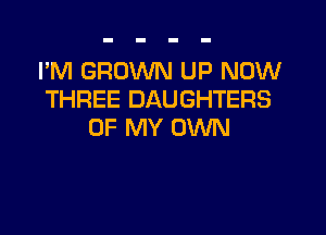 I'M GROWN UP NOW
THREE DAUGHTERS

OF MY OWN