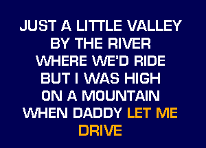 JUST A LITTLE VALLEY
BY THE RIVER
VUHERE WE'D RIDE
BUT I WAS HIGH
ON A MOUNTAIN
VUHEN DADDY LET ME
DRIVE