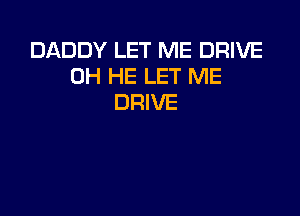 DADDY LET ME DRIVE
0H HE LET ME
DRIVE