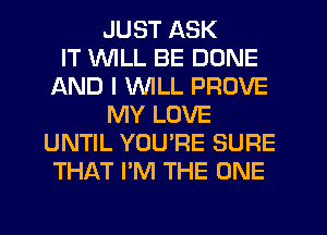 JUST ASK
IT WILL BE DONE
AND I VVlLL PROVE
MY LOVE
UNTIL YOU'RE SURE
THAT I'M THE ONE